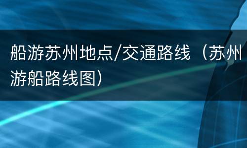 船游苏州地点/交通路线（苏州游船路线图）