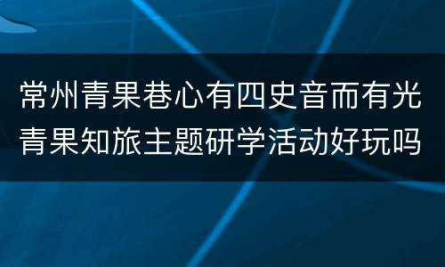 常州青果巷心有四史音而有光青果知旅主题研学活动好玩吗