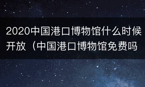 2020中国港口博物馆什么时候开放（中国港口博物馆免费吗）