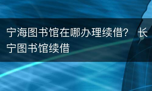 宁海图书馆在哪办理续借？ 长宁图书馆续借