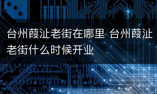 台州葭沚老街在哪里 台州葭沚老街什么时候开业