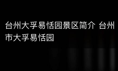台州大孚易恬园景区简介 台州市大孚易恬园