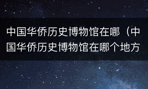 中国华侨历史博物馆在哪（中国华侨历史博物馆在哪个地方）