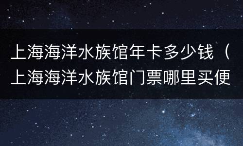 上海海洋水族馆年卡多少钱（上海海洋水族馆门票哪里买便宜）