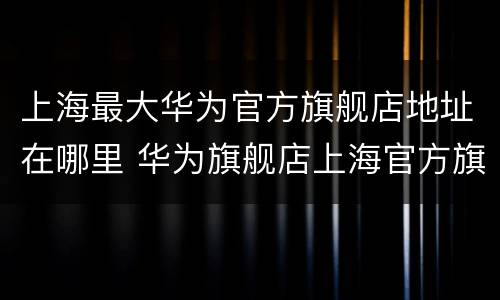 上海最大华为官方旗舰店地址在哪里 华为旗舰店上海官方旗舰店地址