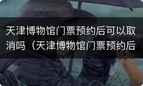 天津博物馆门票预约后可以取消吗（天津博物馆门票预约后可以取消吗）