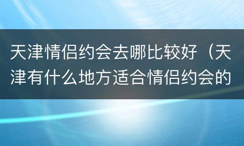 天津情侣约会去哪比较好（天津有什么地方适合情侣约会的）