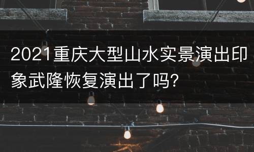 2021重庆大型山水实景演出印象武隆恢复演出了吗？