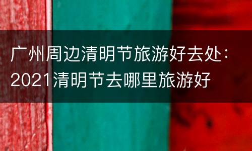 广州周边清明节旅游好去处：2021清明节去哪里旅游好