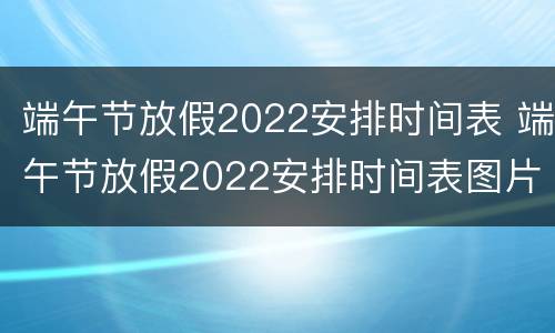 端午节放假2022安排时间表 端午节放假2022安排时间表图片