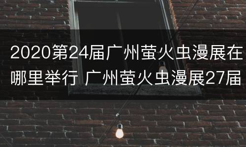 2020第24届广州萤火虫漫展在哪里举行 广州萤火虫漫展27届