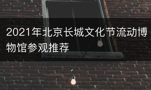 2021年北京长城文化节流动博物馆参观推荐