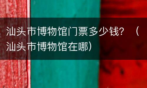 汕头市博物馆门票多少钱？（汕头市博物馆在哪）