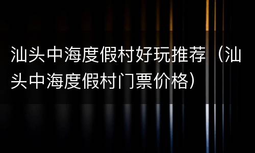 汕头中海度假村好玩推荐（汕头中海度假村门票价格）