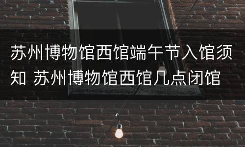 苏州博物馆西馆端午节入馆须知 苏州博物馆西馆几点闭馆