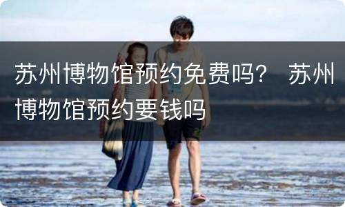 苏州博物馆预约免费吗？ 苏州博物馆预约要钱吗