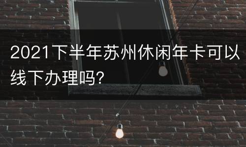 2021下半年苏州休闲年卡可以线下办理吗？