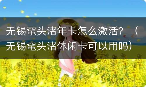 无锡鼋头渚年卡怎么激活？（无锡鼋头渚休闲卡可以用吗）