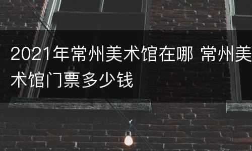 2021年常州美术馆在哪 常州美术馆门票多少钱