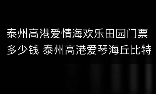 泰州高港爱情海欢乐田园门票多少钱 泰州高港爱琴海丘比特项目