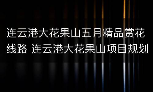 连云港大花果山五月精品赏花线路 连云港大花果山项目规划