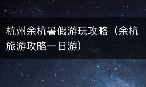 杭州余杭暑假游玩攻略（余杭旅游攻略一日游）