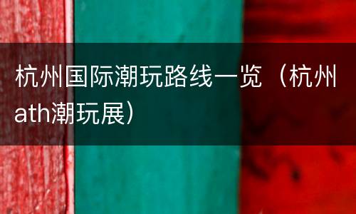 杭州国际潮玩路线一览（杭州ath潮玩展）