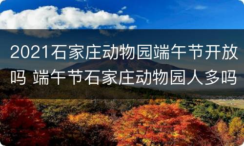 2021石家庄动物园端午节开放吗 端午节石家庄动物园人多吗