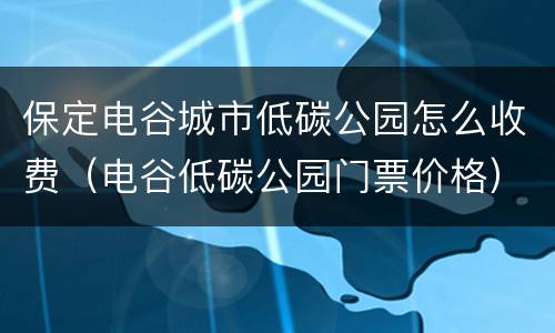 保定电谷城市低碳公园怎么收费（电谷低碳公园门票价格）