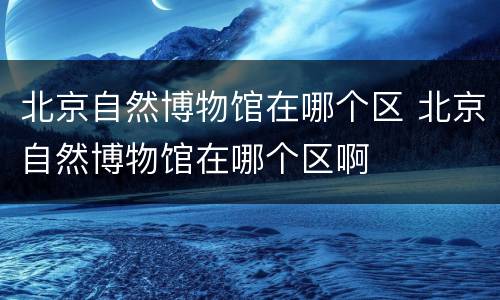 北京自然博物馆在哪个区 北京自然博物馆在哪个区啊