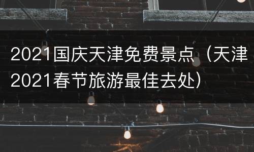 2021国庆天津免费景点（天津2021春节旅游最佳去处）