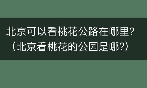 北京可以看桃花公路在哪里？（北京看桃花的公园是哪?）