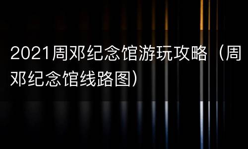 2021周邓纪念馆游玩攻略（周邓纪念馆线路图）