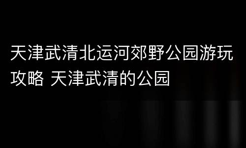 天津武清北运河郊野公园游玩攻略 天津武清的公园