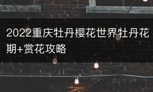 2022重庆牡丹樱花世界牡丹花期+赏花攻略