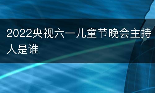2022央视六一儿童节晚会主持人是谁
