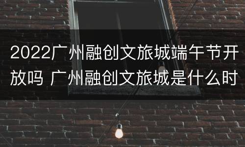 2022广州融创文旅城端午节开放吗 广州融创文旅城是什么时候开盘的
