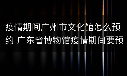 疫情期间广州市文化馆怎么预约 广东省博物馆疫情期间要预约吗
