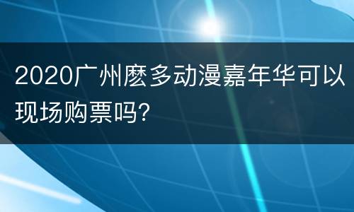2020广州麽多动漫嘉年华可以现场购票吗？