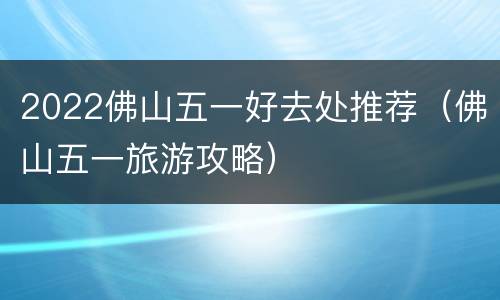 2022佛山五一好去处推荐（佛山五一旅游攻略）