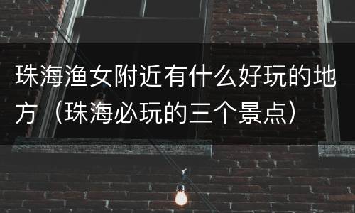 珠海渔女附近有什么好玩的地方（珠海必玩的三个景点）