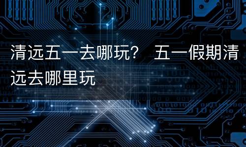 清远五一去哪玩？ 五一假期清远去哪里玩