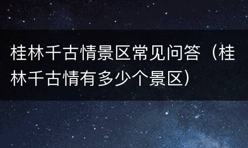 桂林千古情景区常见问答（桂林千古情有多少个景区）