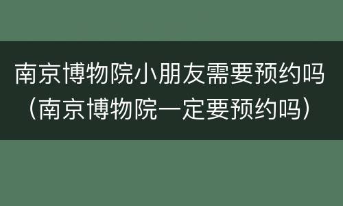 南京博物院小朋友需要预约吗（南京博物院一定要预约吗）