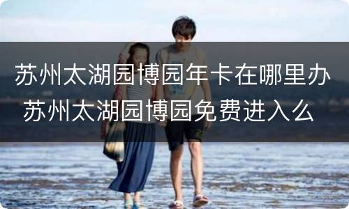 苏州太湖园博园年卡在哪里办 苏州太湖园博园免费进入么