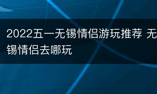2022五一无锡情侣游玩推荐 无锡情侣去哪玩
