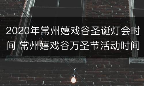 2020年常州嬉戏谷圣诞灯会时间 常州嬉戏谷万圣节活动时间2021