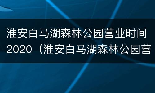 淮安白马湖森林公园营业时间2020（淮安白马湖森林公园营业时间2020年8月）