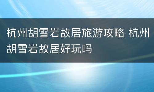 杭州胡雪岩故居旅游攻略 杭州胡雪岩故居好玩吗