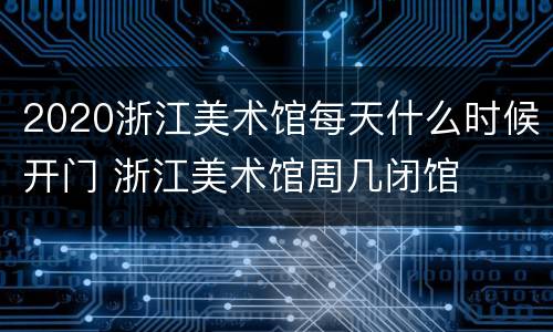 2020浙江美术馆每天什么时候开门 浙江美术馆周几闭馆